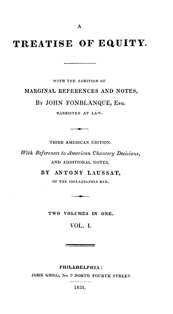 handle is hein.lawacad/tequ0001 and id is 1 raw text is: A

TREATISE OF EQUITY.
WITH THE ADDITION OF
MARGINAL REFERENCES AND NOTES,
BY JOHN FONBLANQUE, EsQ.
BARRISTER AT LAW.
THIRD AMERICAN EDITION:
With References to .merican Chancery Decisions,
AND ADDITIONAL NOTES,
BY ANTONY LAUSSAT,
OF THE PHILADELPHIA BAR.
TWO VOLUMES IN ONE.
VOL. I.

PHILADELPHIA :
JOHN GRIGG, No. 9 NORTH FOURTH STREET.
1831.


