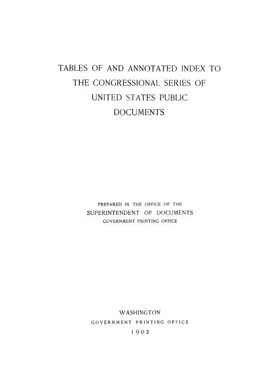 handle is hein.lbr/annind0001 and id is 1 raw text is: TABLES OF AND ANNOTATED INDEX TO
THE CONGRESSIONAL SERIES OF
UNITED STATES PUBLIC
DOCUMENTS
PREPARED IN THE OFFICE OF THE
SUPERINTENDENT OF DOCUMENTS
GOVERNMENT PRINTING OFFICE
WASHINGTON
GOVERNMENT PRINTING OFFICE

1902


