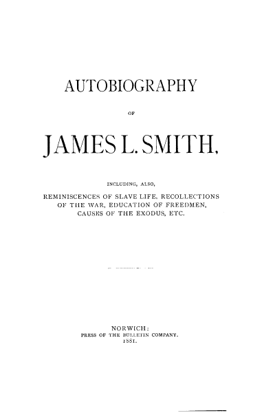handle is hein.lbr/aujlsm0001 and id is 1 raw text is: AUTOBIOGRAPHY
OF
JAMES L. SMITH,
INCLUDING, ALSO,
REMINISCENCES OF SLAVE LIFE, RECOLLECTIONS
OF THE WAR, EDUCATION OF FREEDMEN,
CAUSES OF THE EXODUS, ETC.
NORWICH:
PRESS OF THE BULL ETIN COMPANY.
16sI.


