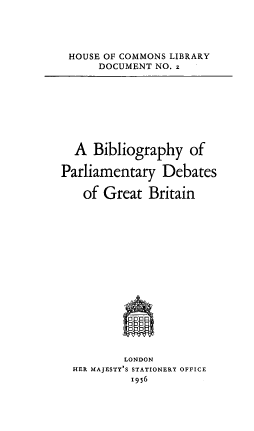 handle is hein.lbr/bbpdgb0001 and id is 1 raw text is: 





HOUSE OF COMMONS LIBRARY
     DOCUMENT NO. z


  A  Bibliography   of

Parliamentary   Debates

   of  Great  Britain


















          LONDON
  HER MAJESTY'S STATIONERY OFFICE
           1956


