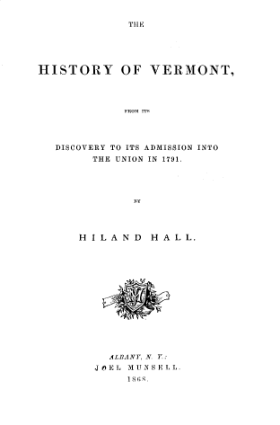 handle is hein.lbr/hyvtfm0001 and id is 1 raw text is: 

THE


HISTORY OF VERMONT,




            FROM ITS




   DISCOVERY TO ITS ADMISSION INTO
        THE UNION IN 1791.





              By


H ILAND   HALL.


  ALBANY, N Y:
JOEL MUNSELL.
     18GR.


