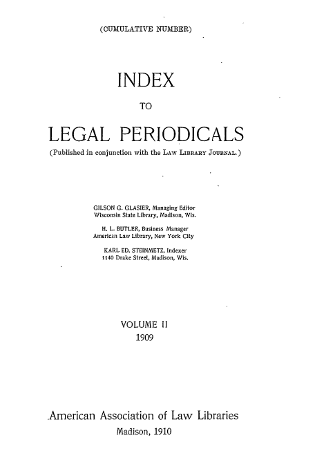 handle is hein.lbr/ilpera0002 and id is 1 raw text is: (CUMULATIVE NUMBER)

INDEX
TO
LEGAL PERIODICALS
(Published in conjunction with the LAW LIBRARY JOURNAL.)
GILSON G. GLASIER, Managing Editor
Wisconsin State Library, Madison, Wis.
H. L. BUTLER, Business Manager
American Law Library, New York City
KARL ED. STEINMETZ, Indexer
1140 Drake Street, Madison, Wis.
VOLUME II
1909
American Association of Law Libraries
Madison, 1910


