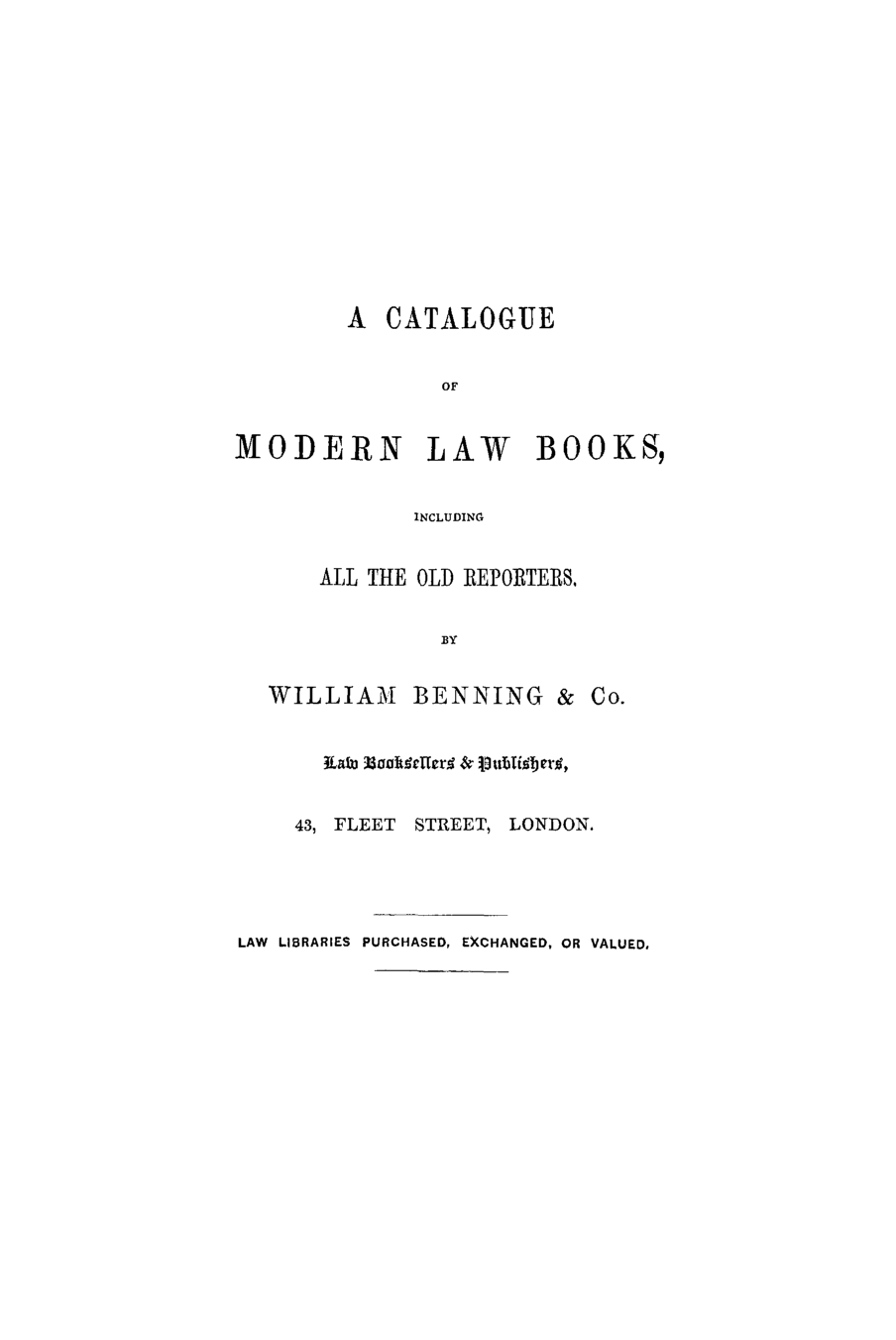 handle is hein.lbr/lawinre0001 and id is 1 raw text is: A CATALOGUE

OF
MODERN LAW BOOKS,
INCLUDING
ALL THE OLD REPORTERS,

BY

WILLIAM BENNING & Co.
IEaul nkbte  & lubftbett,
43, FLEET STREET, LONDON.
LAW LIBRARIES PURCHASED, EXCHANGED, OR VALUED,


