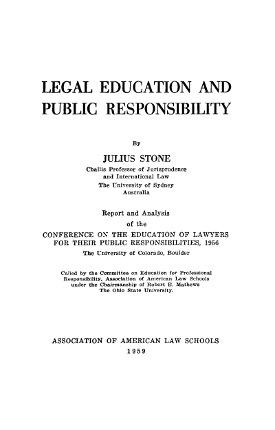 handle is hein.lbr/ledpubrsp0001 and id is 1 raw text is: 











LEGAL EDUCATION AND


PUBLIC RESPONSIBILITY



                      By

               JULIUS STONE
           Challis Professor of Jurisprudence
               and International Law
               The University of Sydney
                    Australia


               Report and Analysis
                     of the
CONFERENCE ON THE EDUCATION OF LAWYERS
   FOR THEIR PUBLIC RESPONSIBILITIES, 1956
          The University of Colorado, Boulder


     Called by the Committee on Education for Professional
     Responsibility, Association of American Law Schools
       under the Chairmanship of Robert E. Mathews
              The Ohio State University.






  ASSOCIATION OF AMERICAN LAW SCHOOLS
                     1959


