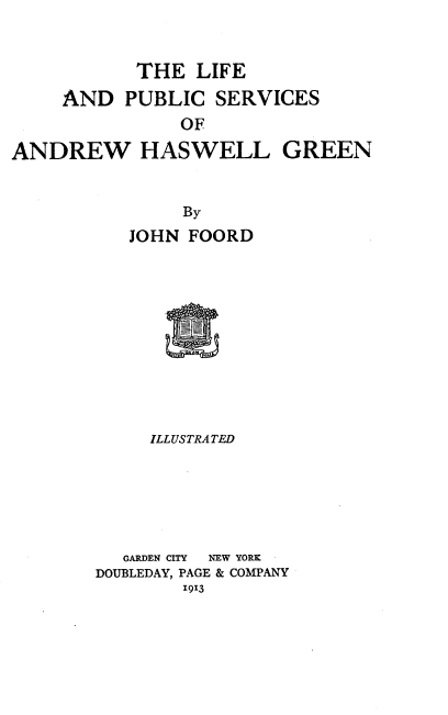handle is hein.lbr/lfeadpcss0001 and id is 1 raw text is: 


           THE   LIFE
     AND  PUBLIC  SERVICES
               OF

ANDREW HASWELL GREEN


               By
           JOHN FOORD











           ILLUSTRATED


  GARDEN CITY  NEW YORK
DOUBLEDAY, PAGE & COMPANY
        1913



