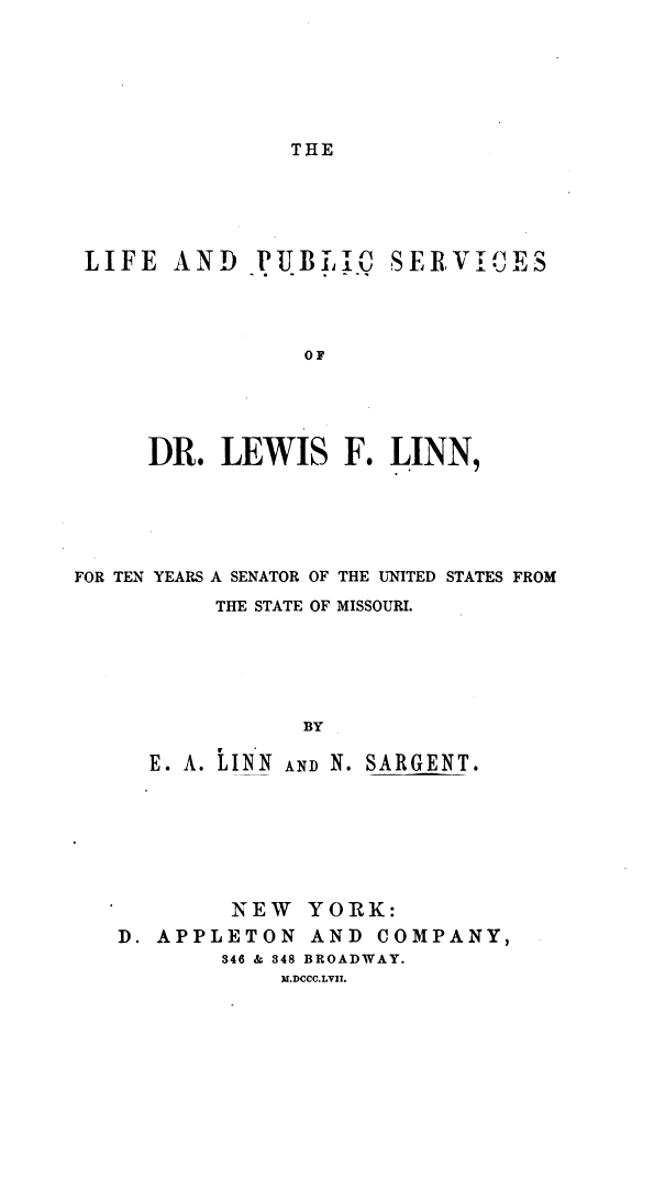 handle is hein.lbr/lifpubd0001 and id is 1 raw text is: 







THE


LIFE  AND PUBJiJ SERVIUES




                OF





     DR.  LEWIS F. LINN,


FOR TEN YEARS A SENATOR OF THE UNITED STATES FROM
          THE STATE OF MISSOURI.






                 BY

     E. A. 2INN AND N. SARGENT.


        NEW   YORK:
D. APPLETON   AND  COMPANY,
        346 & 348 BROADWAY.
            ).DCCC.LVII.


