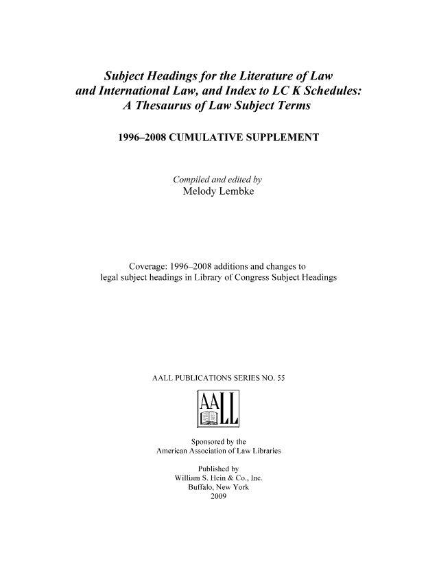 handle is hein.lbr/litlaw0001 and id is 1 raw text is: Subject Headings for the Literature of Law
and International Law, and Index to LC K Schedules:
A Thesaurus of Law Subject Terms
1996-2008 CUMULATIVE SUPPLEMENT
Compiled and edited by
Melody Lembke
Coverage: 1996-2008 additions and changes to
legal subject headings in Library of Congress Subject Headings
AALL PUBLICATIONS SERIES NO. 55

Sponsored by the
American Association of Law Libraries
Published by
William S. Hein & Co., Inc.
Buffalo, New York
2009


