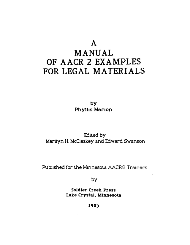 handle is hein.lbr/maacre0001 and id is 1 raw text is: A
MANUAL

OF AACR 2

EXAMPLES

FOR LEGAL MATERIALS
by
Phyllis Marion

Edited by
Marilyn H. McClaskey and Edward Swanson
Published for the Minnesota AACR2 Trainers
by
Soldier Creek Press
Lake Crystal, Minnesota

1985


