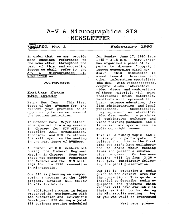 handle is hein.lbr/mavsis0010 and id is 1 raw text is: 








A-V & Micrographics SIS

            NEWSLETTER


Februar 1990


In order that  we may provide
more  succinct  references to
the newsletter  throughout the
text  of  this  and succeeding
issues we shall  refer to the
A-V   &    Micrographics  SIS
NEWSLETTER as:



  -kl-- kGrans



Happy  New  Year!   This first
issue of the  AVMNews for the
current  year  provides me an
opportunity to review  some of
the section activities.

In October Carol Meyer attend-
ed a special  training session
in  Chicago  for  SIS officers
regarding  AALL  organization,
functions  and SIS  relations.
She will report on the meeting
in the next issue of AVMNews.

A  number  of SIS  members met
during  the  Midwest  Regional
Meeting in Chicago.  Some bus-
iness was conducted  regarding
the AVMNews and the  SIS meet-
ings for  the 1990  convention
in Minneapolis.

Our SIS is planning on cospon-
soring a program  at the 1990
program.  Details  will follow
in Vol. 10, No. 2.

An additional program is being
presented in  conjunction with
the Automation and  Scientific
Development SIS during a joint
SIS business meeting scheduled


for Sunday, June 17, 1990 from
1:45 - 3:15 p.m.   Mary Jensen
has organized a panel of ex-
perts  to  discuss  copyright
issues concerning mixed me-
dia.    This   discussion  is
aimed  toward  librarians and
other  information specialists
who deal  with videocassettes,
computer disks, interactive
video  discs  and combinations
of these  materials with more
traditional  print  materials.
Panelists will represent li-
brary  science education,  law
firm administration  and legal
publishers.      Specifically,
they represent  an interactive
video disc vendor,  a producer
of  combination  software  and
video training packages, and a
librarian  who specializes  in
media copyright issues.

This is  a timely topic  and I
invite you to participate.   I
believe that this is the first
time two SIS's have collabora-
ted  to  share  their  meeting
times and present a substan-
tive  program.    Our business
meeting  will  be from  3:30 -
4:00 p.m.  immediately follow-
ing the panel presentation.

Our SIS is  preparing a  media
guide to the exhibit  area for
the convention.  This guide is
intended to describe  media e-
quipment  and  products  which
vendors will have available in
their  exhibit  booths  during
the Minneapolis meeting.   Any
of you who would be interested


Next page, please


PR N0, cN.  1


