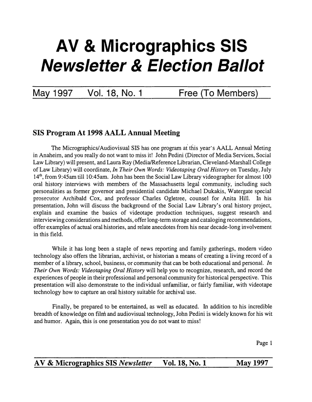 handle is hein.lbr/mavsis0018 and id is 1 raw text is: 






        AV & Micrographics SIS

   Newsletter & Election Ballot



May 1997  Vol. 18, No. 1  Free (To Members)


SIS  Program   At  1998  AALL Annual Meeting

      The Micrographics/Audiovisual SIS has one program at this year's AALL Annual Meting
in Anaheim, and you really do not want to miss it! John Pedini (Director of Media Services, Social
Law Library) will present, and Laura Ray (Media/Reference Librarian, Cleveland-Marshall College
of Law Library) will coordinate, In Their Own Words: Videotaping Oral History on Tuesday, July
14th, from 9:45am till 10:45am. John has been the Social Law Library videographer for almost 100
oral history interviews with members of the Massachusetts legal community, including such
personalities as former governor and presidential candidate Michael Dukakis, Watergate special
prosecutor Archibald Cox, and professor Charles Ogletree, counsel for Anita Hill. In his
presentation, John will discuss the background of the Social Law Library's oral history project,
explain and examine the basics of videotape production techniques, suggest research and
interviewing considerations and methods, offer long-term storage and cataloging recommendations,
offer examples of actual oral histories, and relate anecdotes from his near decade-long involvement
in this field.

       While it has long been a staple of news reporting and family gatherings, modern video
technology also offers the librarian, archivist, or historian a means of creating a living record of a
member  of a library, school, business, or community that can be both educational and personal. In
Their Own Words: Videotaping Oral History will help you to recognize, research, and record the
experiences of people in their professional and personal community for historical perspective. This
presentation will also demonstrate to the individual unfamiliar, or fairly familiar, with videotape
technology how to capture an oral history suitable for archival use.

       Finally, be prepared to be entertained, as well as educated. In addition to his incredible
breadth of knowledge on filrri and audiovisual technology, John Pedini is widely known for his wit
and humor. Again, this is one presentation you do not want to miss!


                                                                              Page 1


AV   &  Micrographics SIS Newsletter         Vol.  18, No. 1           May   1997


