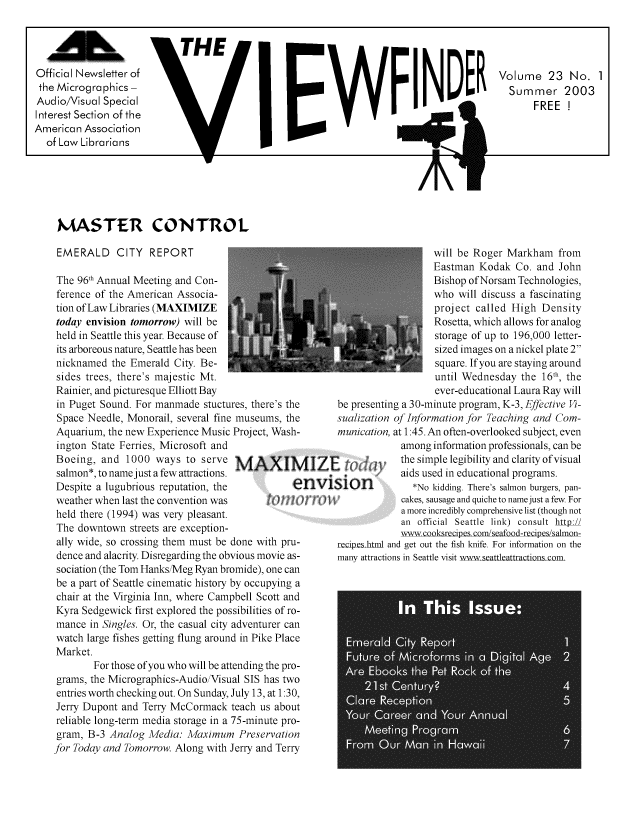 handle is hein.lbr/mavsis0023 and id is 1 raw text is: 



                            THE                                       PNE
Official Newsletter of
the Micrographics                                                         I      D
Audio/Visual Spec ial
Interest Section of the
American  Association
  of Law Librarians


V


A


K'


Volume 23 No. 1
  Summer 2003
       FREE  !


MASTER CONTROL


EMERALD CITY REPORT

The  96th Annual Meeting and Con-
ference of the American Associa-
tion of Law Libraries (MAXIMIZE
today envision tomorrow) will be
held in Seattle this year. Because of
its arboreous nature, Seattle has been
nicknamed  the Emerald City. Be-
sides trees, there's majestic Mt.
Rainier, and picturesque Elliott Bay
in Puget Sound. For manmade  stuctures, there's the
Space Needle, Monorail, several fine museums, the
Aquarium, the new Experience Music Project, Wash-
ington State Ferries, Microsoft and
Boeing,  and  1000  ways  to serve Nv4AXI
salmon*, to namejust a few attractions.
Despite a lugubrious reputation, the       e
weather when last the convention was  t  !t
held there (1994) was very pleasant.
The  downtown  streets are exception-
ally wide, so crossing them must be done with pru-
dence and alacrity. Disregarding the obvious movie as-
sociation (the Tom Hanks/Meg Ryan bromide), one can
be a part of Seattle cinematic history by occupying a
chair at the Virginia Inn, where Campbell Scott and
Kyra Sedgewick  first explored the possibilities of ro-
mance  in Singles. Or, the casual city adventurer can
watch large fishes getting flung around in Pike Place
Market.
        For those of you who will be attending the pro-
grams, the Micrographics-Audio/Visual SIS has two
entries worth checking out. On Sunday, July 13, at 1:30,
Jerry Dupont and Terry McCormack   teach us about
reliable long-term media storage in a 75-minute pro-
gram,  B-3 Analog Media:  Maximum   Preservation
for Today and Tomorrow. Along with Jerry and Terry


zI
nVI


                   will be Roger  Markham   from
                   Eastman  Kodak  Co.  and John
                   Bishop ofNorsam  Technologies,
                   who  will discuss a fascinating
                   project  called High Density
                   Rosetta, which allows for analog
                   storage of up to 196,000 letter-
                   sized images on a nickel plate 2
                   square. If you are staying around
                   until Wednesday  the  16th, the
                   ever-educational Laura Ray will
 be presenting a 30-minute program, K-3, Effective Vi-
 sualization of Information for Teaching and Com-
 munication, at 1:45. An often-overlooked subject, even
             among information professionals, can be
             the simple legibility and clarity of visual
             aids used in educational programs.
Slon           *No kidding. There's salmon burgers, pan-
             cakes, sausage and quiche to name just a few. For
             a more incredibly comprehensive list (though not
             an official Seattle link) consult http-Z
             www-cooksrecipeslcom/seafood-recipes/salmon-
 recipes html and get out the fish knife. For information on the
 many attractions in Seattle visit wwwseattleattractions com.



