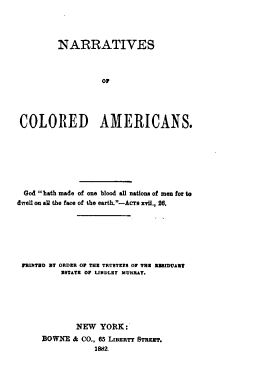 handle is hein.lbr/nocla0001 and id is 1 raw text is: NARRATIVES
o0
COLORED AMERICANS.

God bath made of one blood all nations of men for to
dwell on all the face of the earth.-Acra xvii., 26.
PRINTED BY ORDER Or THE TRUSTEES Or TEE RE1DUART
ESTATE OF LINDLEY MURRAY.
NEW YORK:
BOWNE & CO., 65 LIBERTY STREET.
1882.


