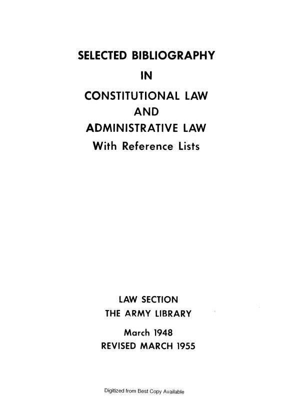 handle is hein.lbr/sdbyicl0001 and id is 1 raw text is: 


SELECTED  BIBLIOGRAPHY
            IN
 CONSTITUTIONAL LAW
           AND
 ADMINISTRATIVE LAW
   With Reference  Lists











        LAW SECTION
     THE ARMY  LIBRARY
         March 1948
    REVISED MARCH  1955


Digitized from Best Copy Available


