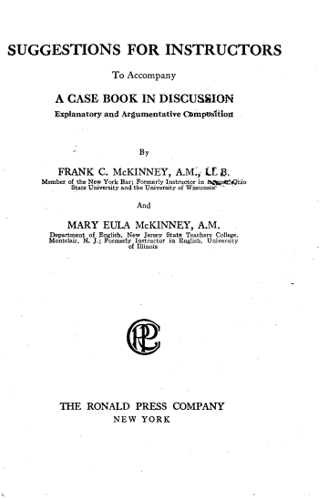 handle is hein.lbr/ssfistaycs0001 and id is 1 raw text is: 




SUGGESTIONS FOR INSTRUCTORS

                      To Accompany


          A CASE BOOK IN DISCUSSION
          Explanatory and Argumentative CmpUsilon



                           By

          FRANK C. McKINNEY, A.M.,; [E $.
       Member of the New York Bar; Formerly Instructor in npg, ig;hio
             State University and the University of Wisconsin -

                           And


    MARY   EULA   McKINNEY, A.M.
Department of English, New Jersey State Teachers College,
Montclair, N. J.; Formerly Instructor in English, University
                of Illinois


















  THE   RONALD PRESS COMPANY
             NEW   YORK


