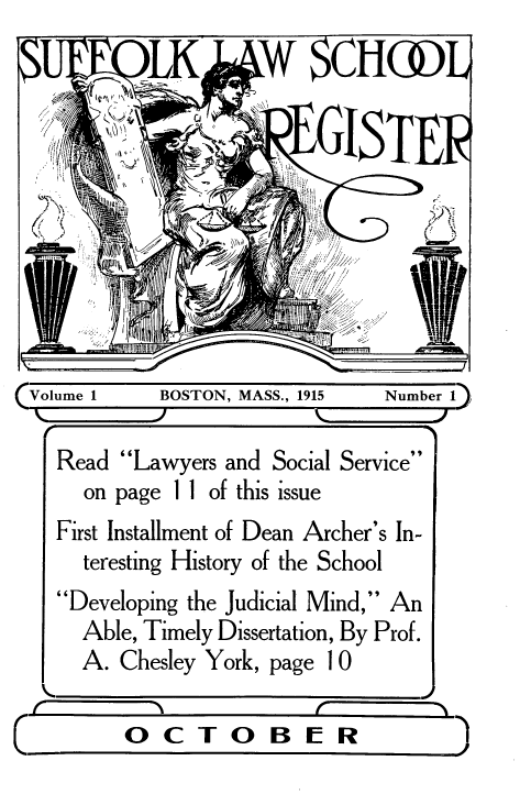 handle is hein.lbr/suffolkls0001 and id is 1 raw text is: r~
K  2K\  2

Volume 1

BOSTON, MASS., 1915

Number 1)

Read Lawyers and Social Service
on page 11 of this issue
First Installment of Dean Archer's In-
teresting History of the School
Developing the Judicial Mind, An
Able, Timely Dissertation, By Prof.
A. Chesley York, page 10

  OCTOBER  a)

/'//< /1',,;  /                                             ::
..                  j


