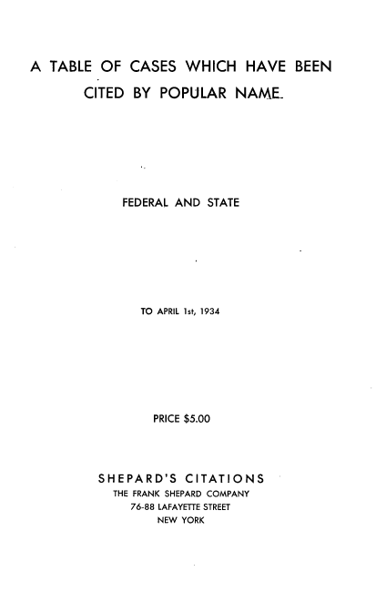 handle is hein.lbr/tbcswhbcd0001 and id is 1 raw text is: 




A  TABLE  OF  CASES   WHICH   HAVE   BEEN

        CITED BY  POPULAR NAME.








             FEDERAL AND STATE








               TO APRIL 1st, 1934








                 PRICE $5.00




          SHEPARD'S   CITATIONS
            THE FRANK SHEPARD COMPANY
              76-88 LAFAYETTE STREET
                  NEW YORK


