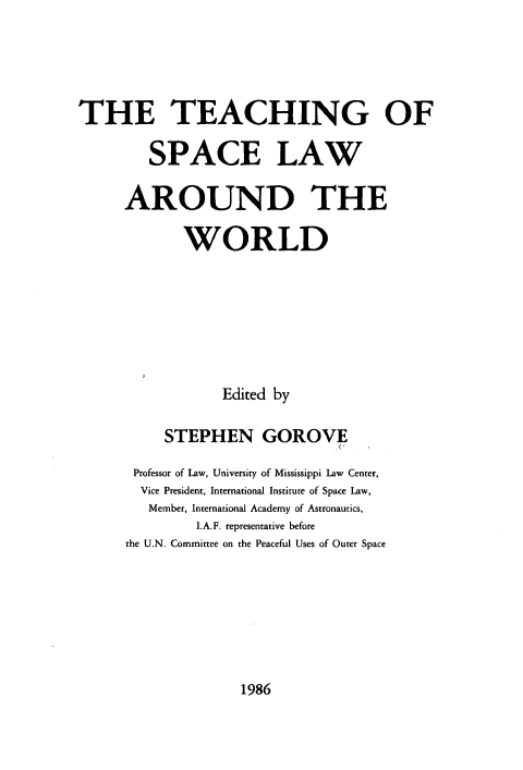handle is hein.lbr/tespclwor0001 and id is 1 raw text is: 





THE TEACHING OF

         SPACE LAW

      AROUND THE

             WORLD







                  Edited by

           STEPHEN GOROVE

       Professor of Law, University of Mississippi Law Center,
       Vice President, International Institute of Space Law,
         Member, International Academy of Astronautics,
               I.A.F. representative before
      the U.N. Committee on the Peaceful Uses of Outer Space


1986


