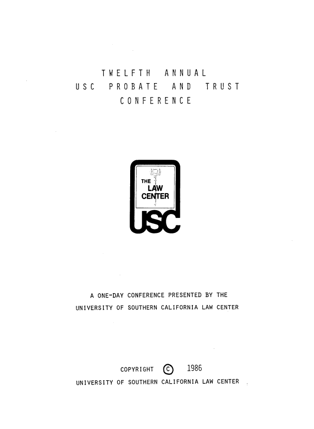 handle is hein.lbr/trustec0012 and id is 1 raw text is: 








USC


TWELFTH  ANNUAL
  PROBATE  AND  TRUST
    CONFERENCE


              THE
                LAW
              CEN ER










   A ONE-DAY CONFERENCE PRESENTED BY THE
UNIVERSITY OF SOUTHERN CALIFORNIA LAW CENTER






          COPYRIGHT     1986
UNIVERSITY OF SOUTHERN CALIFORNIA LAW CENTER


