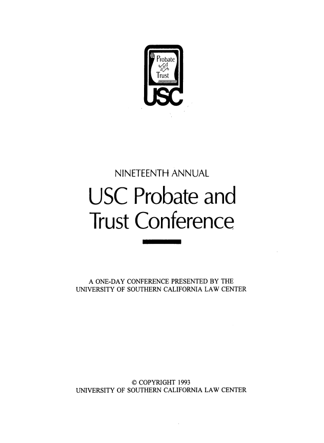 handle is hein.lbr/trustec0019 and id is 1 raw text is: 





                Probate
                IaA
                Trs










        NINETEENTH ANNUAL


   USC Probate and


   Trust Conference





   A ONE-DAY CONFERENCE PRESENTED BY THE
UNIVERSITY OF SOUTHERN CALIFORNIA LAW CENTER









           © COPYRIGHT 1993
UNIVERSITY OF SOUTHERN CALIFORNIA LAW CENTER


