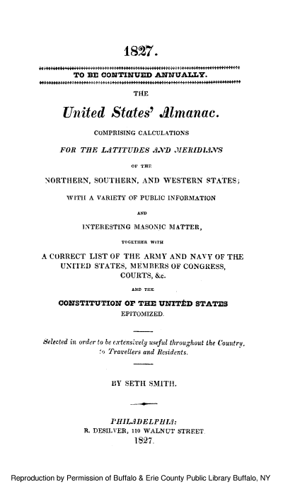 handle is hein.lbr/usalmerids0001 and id is 1 raw text is: 18  7.
TO BE CONTINUED ANNUALLY.
THE
United States' .41manac.
COMPRISING CALCULATIONS
FOR TiE LJTITUDES 3XD XIERID1IN'S
OF THE
NORTHERN, SOUTHERN, AND WESTERN STATES,
WITH A VARIETY OF PUBLIC INFORMATION
AND
INTERESTING MASONIC MATTER,
TOGETIHER WITH
A CORRECT LIST OF THE ARMY AND NAVY OF THE
UNITED STATES, MEMBERS OF CONGRESS,
COURTS, &c.
AND TIIE
CONSTITUTION Or THE UNIT±D STATES
EPITOMIZED.
Selected in order to be extenshvely useful throughout the Country,
,o Travellers and Residents.
BY SETH SMITH.
PHILMDELPII'):
R. DESILVER, 110 WALNUT STREET
1827,

Reproduction by Permission of Buffalo & Erie County Public Library Buffalo, NY



