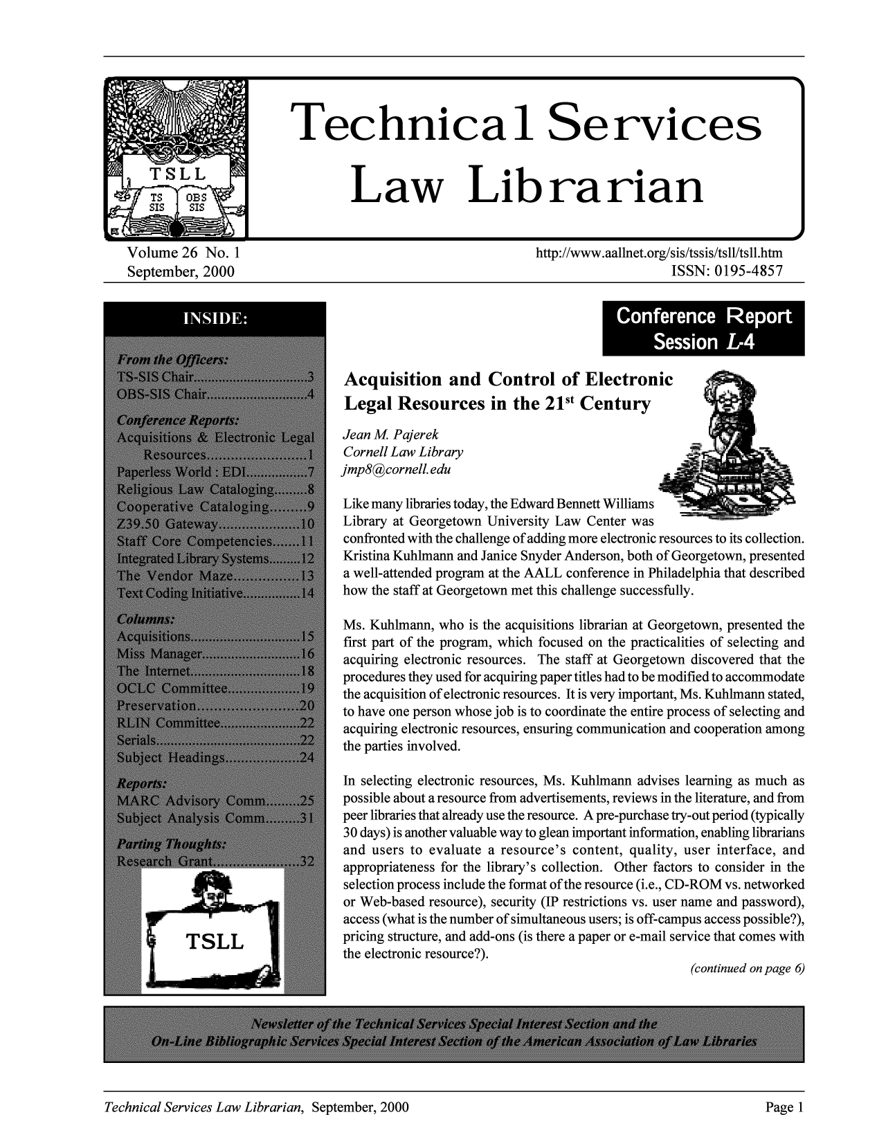 handle is hein.lcc/tsll0026 and id is 1 raw text is: Volume 26 No. 1                                                 http://www.aallnet.org/sis/tssis/tsll/tsll.htm
September, 2000                                                                      ISSN: 0195-4857

Acquisition and Control of Electronic
Legal Resources in the 21st Century
Jean M Pajerek
Cornell Law Library
jmp8@cornell.edu
Like many libraries today, the Edward Bennett Williams     all.
Library at Georgetown University Law Center was
confronted with the challenge of adding more electronic resources to its collection.
Kristina Kuhlmann and Janice Snyder Anderson, both of Georgetown, presented
a well-attended program at the AALL conference in Philadelphia that described
how the staff at Georgetown met this challenge successfully.
Ms. Kuhlmann, who is the acquisitions librarian at Georgetown, presented the
first part of the program, which focused on the practicalities of selecting and
acquiring electronic resources. The staff at Georgetown discovered that the
procedures they used for acquiring paper titles had to be modified to accommodate
the acquisition of electronic resources. It is very important, Ms. Kuhlmann stated,
to have one person whose job is to coordinate the entire process of selecting and
acquiring electronic resources, ensuring communication and cooperation among
the parties involved.
In selecting electronic resources, Ms. Kuhlmann advises learning as much as
possible about a resource from advertisements, reviews in the literature, and from
peer libraries that already use the resource. A pre-purchase try-out period (typically
30 days) is another valuable way to glean important information, enabling librarians
and users to evaluate a resource's content, quality, user interface, and
appropriateness for the library's collection. Other factors to consider in the
selection process include the format of the resource (i.e., CD-ROM vs. networked
or Web-based resource), security (IP restrictions vs. user name and password),
access (what is the number of simultaneous users; is off-campus access possible?),
pricing structure, and add-ons (is there a paper or e-mail service that comes with
the electronic resource?).
(continued on page 6)

Technical Services Law Librarian, September, 2000                                                Page 1

Conference Report
Session L4

Technical Services Law Librarian, September, 2000

Page I


