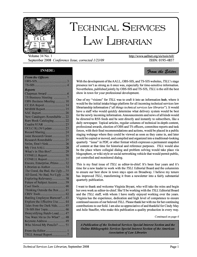 handle is hein.lcc/tsll0034 and id is 1 raw text is: Volume 34 No. 1                                                   http://www.aallnet.org/sis/tssis/tsll/
September 2008 Conference Issue, corrected 1/23/09                              ISSN: 0195-4857

With the development of the AALL, OBS-SIS, and TS-SIS websites, TSLL's stage
presence isn't as strong as it once was, especially for time-sensitive information.
Nevertheless, published jointly by OBS-SIS and TS-SIS, TSLL is the still the best
show in town for your professional development.
One of my visions for TSLL was to craft it into an information hub, where it
would be the initial intake/triage platform for all incoming technical services law
librarianship information (all things technical services law libraries). It would
have a staff who would quickly determine what delivery system would be best
for the newly incoming information. Announcements and news of all kinds would
be directed to RSS feeds and be sent directly and instantly to subscribers, like a
daily newspaper. Topical articles, regular columns of technical in-depth content,
professional awards, election of OBS and TS officers, committee reports and task
forces, with their final recommendations and actions, would be placed in a public
staging webpage where they could be viewed as soon as they came in, and later
would be copied or moved, and compiled and organized into a traditional-looking
quarterly issue in PDF, or other format which expresses a permanent snapshot
of content at that time for historical and reference purposes. TSLL would also
be the place where collegial dialog and problem solving would take place via
blogosphere, or wiki-style or social networking vehicle that would permit public,
yet controlled and monitored dialog.
This is my final issue of TSLL as editor-in-chief. It's been four years and it's
time for a new leader to work with the TSLL Editorial Board and the columnists
to ensure our best show in town stays open on Broadway. I believe my tenure
has improved TSLL, transforming it from a newsletter into a fairly substantial
quarterly publication.
I want to thank and welcome Virginia Bryant, who will take the reins and begin
her own work as editor-in-chief. She'll be working with the TSLL Editorial Board
and the TSLL staff, with whom I have really enjoyed working over the years.
Virginia has the experience, dedication and high level of competence to ensure
continued success of our beloved TSLL. Please thank her with me for her continuing
contributions to our field. I am also so appreciative of and thankful for Cindy May
and Julie Stauffer, who make this publication a quality production in every way.

Continued on page 6

Technical Services Law Librarian, September 2008

Page I



