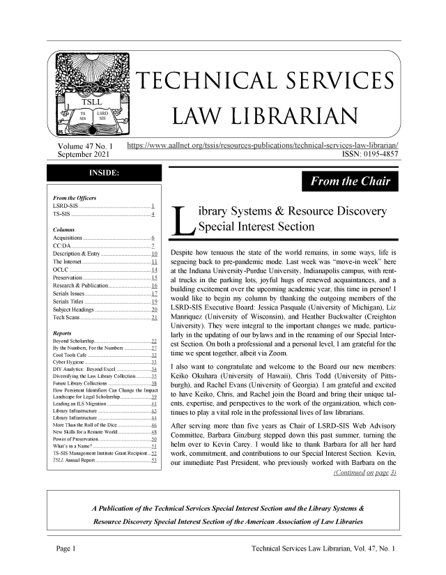 handle is hein.lcc/tsll0047 and id is 1 raw text is: TECHNICAL SERVICES
TSLL
LAW LIBRARIAN
Volume 47 No. 1           https://vww.aallnetofg/tssis/resources-publications/technical-services-lav-librarian/
September 2021                                                                                           ISSN: 0195-4857
From the Chair
From the Officers
L SRD-SIS.................................................1 .
TS-SIS......................................................4  ibrary  System  s &     Resource          Discovery
Columns                                               Special Interest Section
A cquisitions..............................................6 _
CC:DA ...................................................... 7
Description & Entry..................................10  Despite how tenuous the state of the world remains, in some ways, life is
The Internet...............................................11  segueing back to pre-pandemic mode. Last week was move-in week here
OCLC .......................................................14 at the Indiana University-Purdue University, Indianapolis campus, with rent-
Preservation..............................................15  al trucks in the parking lots, joyful hugs of renewed acquaintances, and a
Seials Is  ublication.............................1  building excitement over the upcoming academic year, this time in person! I
Serials Titles    .....................1    would like to begin my column by thanking the outgoing members of the
Subject Headings ......................................20  LSRD-SIS Executive Board: Jessica Pasquale (University of Michigan), Liz
Tech Scans................................................21 Manriquez (University of Wisconsin), and Heather Buckwalter (Creighton
University). They were integral to the important changes we made, particu-
Reports                                    larly in the updating of our bylaws and in the renaming of our Special Inter-
thNumors Fo the.Nu.. rs.. ..............  est Section. On both a professional and a personal level, I am grateful for the
By teN  m esFoth   Nu  br...........27
Cool Tools Cafe .................................................32 time we spent together, albeit via Zoom.
Cyber Hygiene ...................................................33
DIY Analytics: Beyond Excel...........................  I also want to congratulate and welcome to the Board our new  members:
Diversifying the Law Library Collection...........35  Keiko Okuhara (University of Hawaii), Chris Todd (University of Pitts-
Future Library Collections ................................38  burgh), and Rachel Evans (University of Georgia). I am grateful and excited
How Pensistent Identifiers Can Change the Impact
Landscape for Legal Scholarship ............9  to have Keiko, Chris, and Rachel join the Board and bring their unique tal-
Leading an ILS Migration.................................41  ents, expertise, and perspectives to the work of the organization, which con-
Library Infrastructure .......................................4  tinues to play a vital role in the professional lives of law librarians.
Library  Infrastructure  ...................................44
More Thanthe Roll of the Dice........................46  After serving more than five years as Chair of LSRD-SIS Web Advisory
Power of rse rv ation..  ...............   Committee, Barbara Ginzburg stepped down this past summer, turning the
What's inaName?.............................................51  helm  over to Kevin Carey. I would like to thank Barbara for all her hard
TS-SIS Management Institute Grant Recipient ..  work, commitment, and contributions to our Special Interest Section. Kevin,
TSLL AnnualReport...........................................  our immediate Past President, who previously worked with Barbara on the
Continued on    ~a ge 2
A Publication of the Technical Services Special Interest Section and the Library Systems &
Resource Discovery Special Interest Section of the American Association of Law Libraries

Technical Services Law Librarian, Vol. 47, No. 1

Page 1


