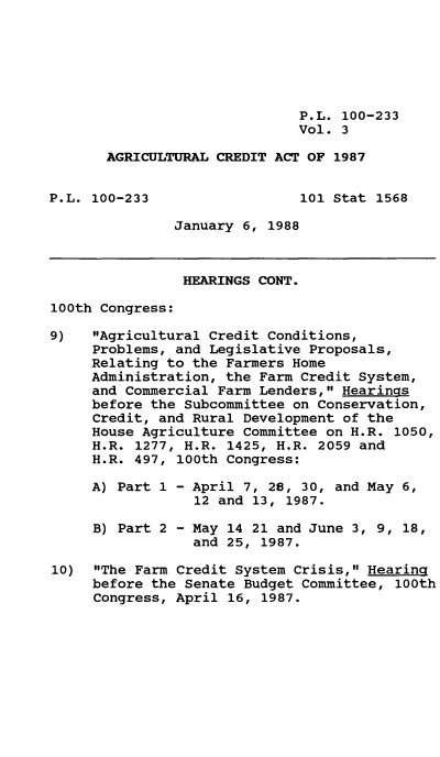 handle is hein.leghis/agrcda0003 and id is 1 raw text is: P.L. 100-233
Vol. 3
AGRICULTURAL CREDIT ACT OF 1987
P.L. 100-233                  101 Stat 1568
January 6, 1988
HEARINGS CONT.
100th Congress:
9)   Agricultural Credit Conditions,
Problems, and Legislative Proposals,
Relating to the Farmers Home
Administration, the Farm Credit System,
and Commercial Farm Lenders, Hearings
before the Subcommittee on Conservation,
Credit, and Rural Development of the
House Agriculture Committee on H.R. 1050,
H.R. 1277, H.R. 1425, H.R. 2059 and
H.R. 497, 100th Congress:
A) Part 1 - April 7, 28, 30, and May 6,
12 and 13, 1987.
B) Part 2 - May 14 21 and June 3, 9, 18,
and 25, 1987.
10)  The Farm Credit System Crisis, HearinQ
before the Senate Budget Committee, 100th
Congress, April 16, 1987.


