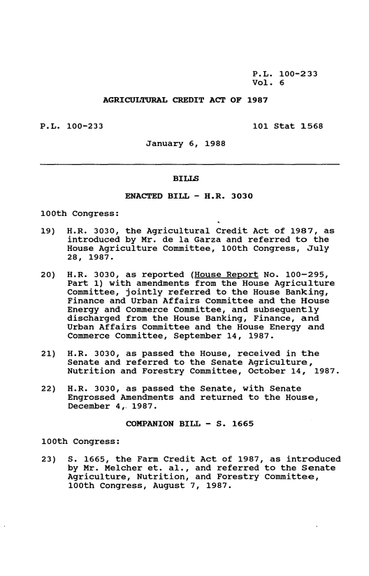 handle is hein.leghis/agrcda0006 and id is 1 raw text is: P.L. 100-233
Vol. 6
AGRICULTURAL CREDIT ACT OF 1987
P.L. 100-233                           101 Stat 1568
January 6, 1988
BILLS
ENACTED BILL - H.R. 3030
100th Congress:
19) H.R. 3030, the Agricultural Credit Act of 1987, as
introduced by Mr. de la Garza and referred to the
House Agriculture Committee, 100th Congress, July
28, 1987.
20) H.R. 3030, as reported (House Report No. 100-295,
Part 1) with amendments from the House Agriculture
Committee, jointly referred to the House Banking,
Finance and Urban Affairs Committee and the House
Energy and Commerce Committee, and subsequently
discharged from the House Banking, Finance, and
Urban Affairs Committee and the House Energy and
Commerce Committee, September 14, 1987.
21) H.R. 3030, as passed the House, received in the
Senate and referred to the Senate Agriculture,
Nutrition and Forestry Committee, October 14, 1987.
22) H.R. 3030, as passed the Senate, with Senate
Engrossed Amendments and returned to the House,
December 4,. 1987.
COMPANION BILL - S. 1665
100th Congress:
23) S. 1665, the Farm Credit Act of 1987, as introduced
by Mr. Melcher et. al., and referred to the Senate
Agriculture, Nutrition, and Forestry Committee,
100th Congress, August 7, 1987.


