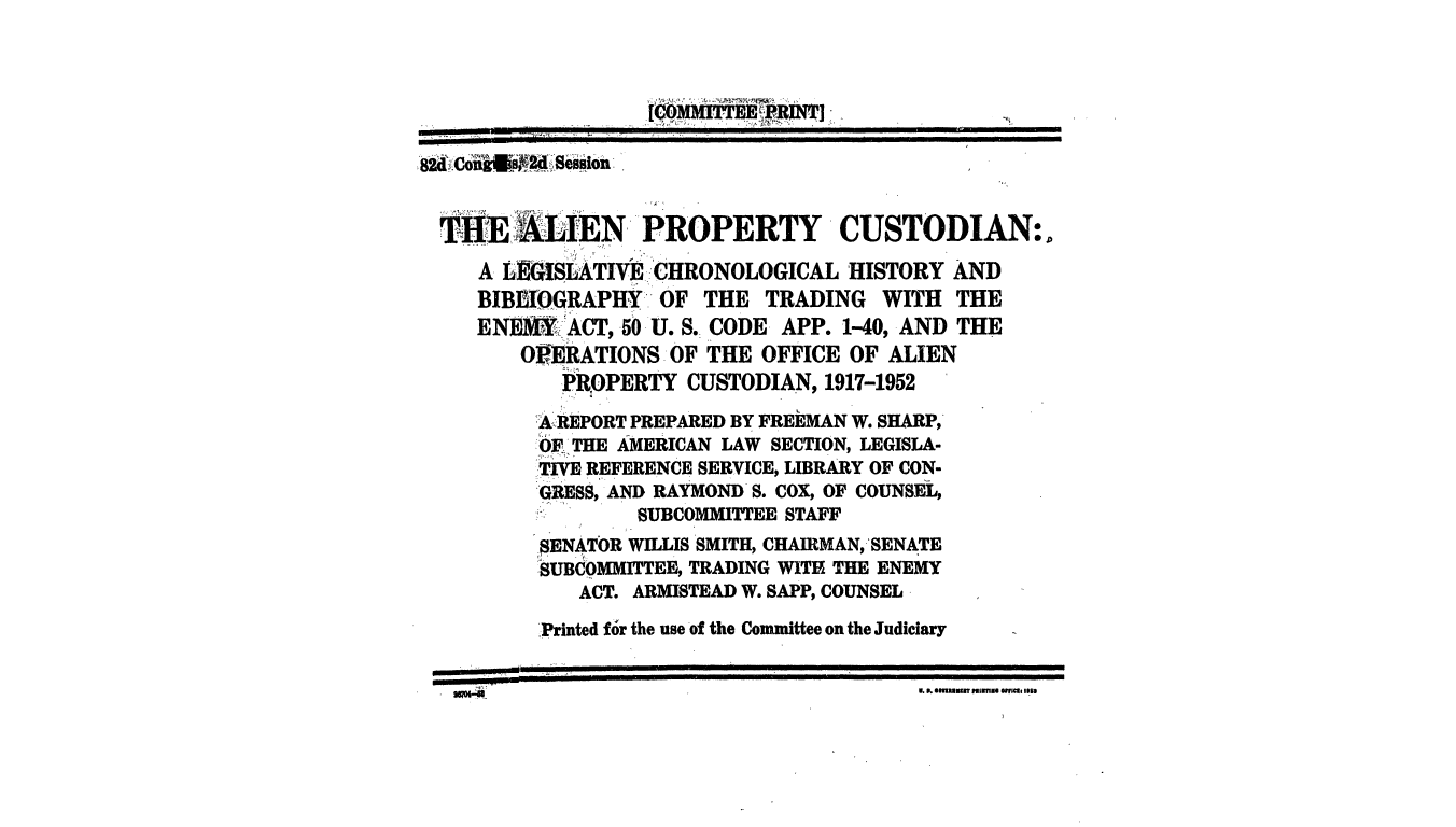 handle is hein.leghis/alprop0001 and id is 1 raw text is: THE  LIEN PROPERTY CUSTODIAN:.
A L1G!SLATIVE:CHRONOLOGICAL HISTORY AND
BIBEIIOGRAPHY OF THE TRADING WITH THE
ENJ~MY ACT, 50 U. S. CODE APP. 1-40, AND THE
O1 ERATIONS OF THE OFFICE OF ALIEN
PROPERTY CUSTODIAN, 1917-1952
A REPORT PREPARED BY FREEMAN W. SHARP,
OF THE AMERICAN LAW SECTION, LEGISLA-
TIVE REFERENCE SERVICE, LIBRARY OF CON-
GRESS, AND RAYMOND S. COX, OF COUNSEL,
SUBCOMMITTEE STAFF
SENATOR WILLIS SMITH, CHAIRMAN, SENATE
!SUBCOMMITTEE, TRADING WITH THE ENEMY
ACT. ARMISTEAD W. SAPP, COUNSEL
,Printed for the use of the Committee on the Judiciary
a. P. ls au pun irnil o 1nc 9. 82m


