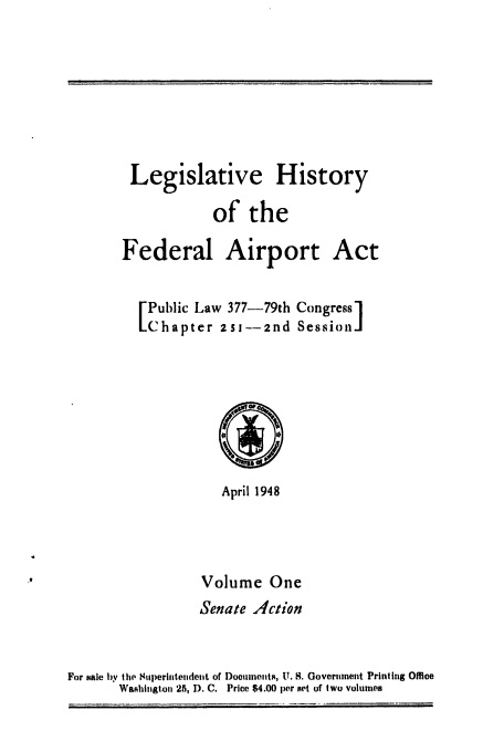 handle is hein.leghis/aport0001 and id is 1 raw text is: 






        Legislative History
                   of the

       Federal Airport Act

          Public Law 377-79th Congress]
          Chapter 2SJ--2nd Session]i






                    April 1948



                 Volume One
                 Senate Action


For sale by tie M1uperintendent of Docunents, U. S. Governmeit Printing Office
       Waahlngton 25, D. C. Price $4.00 per art of two volumes


