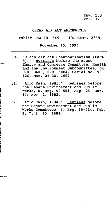 handle is hein.leghis/clnam0012 and id is 1 raw text is: Env. 5.3
Vol. 12
CLEAN AIR ACT AMENDMENTS
Public Law 101-549    104 Stat. 2399
November 15, 1990
30. Clean Air Act Reauthorization (Part
3). Hearings before the House
Energy and Commerce Committee, Health
and the Environment Subcommittee, on
H.R. 3400, H.R. 5084, Serial No. 98-
126, Mar. 29 30, 1984.
31. Acid Rain, 1983. Hearings before
the Senate Environment and Public
Works, S. Hrg. 98-551, Aug. 25; Oct.
14; Nov. 2, 1983.
32. Acid Rain, 1984. Hearings before
the Senate Environment and Public
Works Committee, S. Hrg. 98-714, Feb.
2,  7,  9,  10,  1984.


