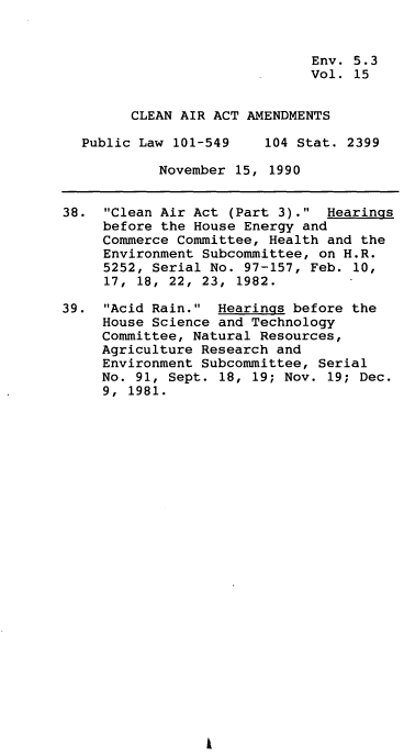 handle is hein.leghis/clnam0015 and id is 1 raw text is: Env. 5.3
Vol. 15
CLEAN AIR ACT AMENDMENTS
Public Law 101-549    104 Stat. 2399
November 15, 1990
38. Clean Air Act (Part 3). Hearings
before the House Energy and
Commerce Committee, Health and the
Environment Subcommittee, on H.R.
5252, Serial No. 97-157, Feb. 10,
17,  18,  22,  23,  1982.
39. Acid Rain. Hearings before the
House Science and Technology
Committee, Natural Resources,
Agriculture Research and
Environment Subcommittee, Serial
No. 91, Sept. 18, 19; Nov. 19; Dec.
9, 1981.


