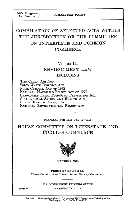 handle is hein.leghis/csajuifc0003 and id is 1 raw text is: 94th Congress   COMITTEE PRINT
1st Session    C
COMPILATION OF SELECTED ACTS WITHIN
THE JURISDICTION OF THE COMMITTEE
ON INTERSTATE AND FOREIGN
COMMERCE
VOLUME III
ENVIRONMENT LAW
INCLUDING
THE CLEAN Am ACT
SOLID WASTE DISPOSAL ACT
NoisE CONTROL ACT OF 1972
NATIONAL MATERIALS POLICY ACT OF 1970
LEAD-BASED PAINT POISONING PREVENTION ACT
OCCUPATIONAL SAFETY AND HEALTH ACT
PUBLIC HEALTH SERVICE ACT
NATIONAL ENVIRONMENTAL POLICY ACT
PREPARED FOR THE USE OF THE
HOUSE COMMITTEE ON INTERSTATE AND
FOREIGN COMMERCE

OCTOBER 1975

Printed for the use of the
House Committee on Interstate and Foreign Commerce

56-783 0

U.S. GOVERNMENT PRINTING OFFICE
WASHINGTON : 1975

For sale by the Superintendent of Documents, U.S. Government Printing Office
Washington, D.C. 20402 - Price $2.70


