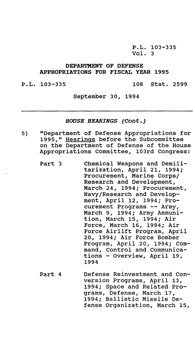 handle is hein.leghis/dodapfy0003 and id is 1 raw text is: P.L. 103-335
Vol. 3
DEPARTMENT OF DEFENSE
APPROPRIATIONS FOR FISCAL YEAR 1995
P.L. 103-335                  108 Stat. 2599
September 30, 1994
HOUSE HEARINGS (Cont.)
5)   Department of Defense Appropriations for
1995, HearinQs before the Subcommittee
on the Department of Defense of the House
Appropriations Committee, 103rd Congress:
Part 3      Chemical Weapons and Demili-
tarization, April 21, 1994;
Procurement, Marine Corps/
Research and Development,
March 24, 1994; Procurement,
Navy/Research and Develop-
ment, April 12, 1994; Pro-
curement Programs -- Army,
March 9, 1994; Army Ammuni-
tion, March 15, 1994; Air
Force, March 16, 1994; Air
Force Airlift Program, April
20, 1994; Air Force Bomber
Program, April 20, 1994; Com-
mand, Control and Communica-
tions - Overview, April 19,
1994
Part 4      Defense Reinvestment and Con-
version Programs, April 13,
1994; Space and Related Pro-
grams, Defense, March 17,
1994; Ballistic Missile De-
fense Organization, March 15,


