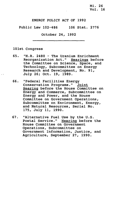 handle is hein.leghis/egpya0016 and id is 1 raw text is:                                     Mi. 26
                                    Vol. 16


         ENERGY POLICY ACT OF 1992

   Public Law 102-486     106 Stat. 2776

              October 24, 1992



101st Congress

65.  H.R. 2480 - The Uranium Enrichment
     Reorganization Act.  Hearings before
     the Committee on Science, Space, and
     Technology, Subcommittee on Energy
     Research and Development, No. 91,
     July 26; Oct. 19, 1989.

66.  Federal Facilities Energy
     Conservation Programs.  Joint
     Hearing before the House Committee on
     Energy and Commerce, Subcommittee on
     Energy and Power, and the House
     Committee on Government Operations,
     Subcommittee on Environment, Energy,
     and Natural Resources, Serial No.
     175, July 11, 1990.

67.  Alternative Fuel Use by the U.S.
     Postal Service.  Hearing before the
     House Committee on Government
     Operations, Subcommittee on
     Government Information, Justice, and
     Agriculture, September 27, 1990.


