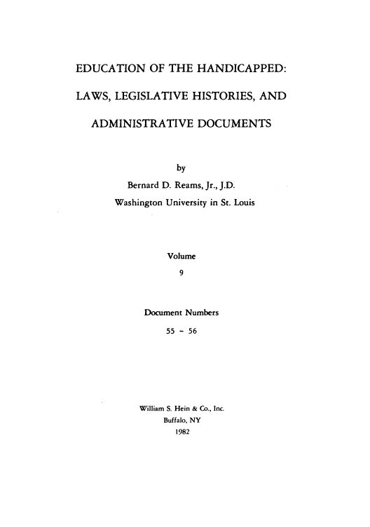 handle is hein.leghis/ehlha0009 and id is 1 raw text is: EDUCATION OF THE HANDICAPPED:
LAWS, LEGISLATIVE HISTORIES, AND
ADMINISTRATIVE DOCUMENTS
by
Bernard D. Reams, Jr., J.D.
Washington University in St. Louis
Volume
9

Document Numbers
55 - 56
William S. Hein & Co., Inc.
Buffalo, NY
1982


