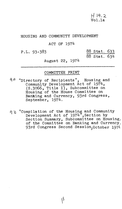 handle is hein.leghis/hcda0002 and id is 1 raw text is: Vol.la
HOUSING AND COMMUNITY DEVELOPMENT
ACT OF 1974
P.L. 93-383                88 Stat. 633
88 Stat. 634
August 22, 1974
COMMITTEE PRINT
01 Directory of Recipients, Housing and
Community Development Act of 1974,
(S.3066, Title I), Subcommittee on
Housing of the House Committee on
Banking and Currency, 93rd Congress,
September, 1974.
-e, Compilation of the Housin§ and Community
Development Act of 1974 ,Section by
Section Summary, Subcommittee on Housing,
of the Committee on Banking and Currency,
93rd Congress Second Session )October 197


