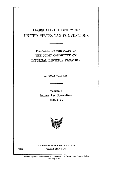 handle is hein.leghis/lbr0001 and id is 1 raw text is: LEGISLATIVE HISTORY OF
UNITED STATES TAX CONVENTIONS
PREPARED BY THE STAFF OF
THE JOINT COMMITTEE ON
INTERNAL REVENUE TAXATION
IN FOUR VOLUMES
Volume 1
Income Tax Conventions
Secs. 1-11
U.S. GOVERNMENT PRINTING OFFICE
WASHINGTON : 1962

For sale by the Superintendent of Documents, U.S. Government Printing Office
Washington 25, D.C.

73095


