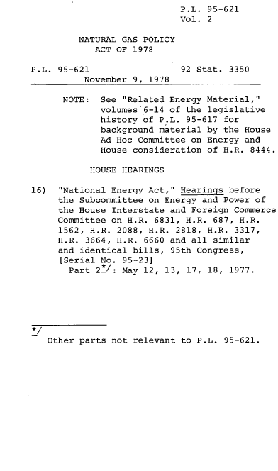 handle is hein.leghis/legngpa0002 and id is 1 raw text is: P.L. 95-621
Vol. 2
NATURAL GAS POLICY
ACT OF 1978
P.L. 95-621                 92 Stat. 3350
November 9, 1978
NOTE: See Related Energy Material,
volumes 6-14 of the legislative
history of P.L. 95-617 for
background material by the House
Ad Hoc Committee on Energy and
House consideration of H.R. 8444.
HOUSE HEARINGS
16)  National Energy Act, Hearings before
the Subcommittee on Energy and Power of
the House Interstate and Foreign Commerce
Committee on H.R. 6831, H.R. 687, H.R.
1562, H.R. 2088, H.R. 2818, H.R. 3317,
H.R. 3664, H.R. 6660 and all similar
and identical bills, 95th Congress,
[Serial No. 95-23]
Part 2/: May 12, 13, 17, 18, 1977.

Other parts not relevant to P.L. 95-621.


