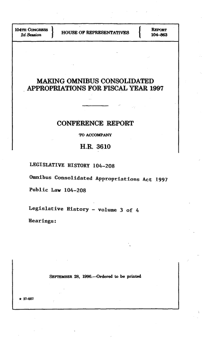 handle is hein.leghis/lhomnic0003 and id is 1 raw text is: 104Td Son        HOUSE OF REPRESENTATVE           RPOfR
2d Seamion  1  HOS O04-86

MAKING OMNIBUS CONSOLIDATED
APPROPRIATIONS FOR FISCAL YEAR 1997
CONFERENCE REPORT
TO ACCOMPANY
H.R. 3610
LEGISLATIVE HISTORY 104-208
Omnibus Consolidated Appropriations Act 1.997
Public Law 104-208
Legislative History - volume 3 of 4
Hearings:
SEPTEMBER 28, 1996.--Ordered to be printed

* 27--57


