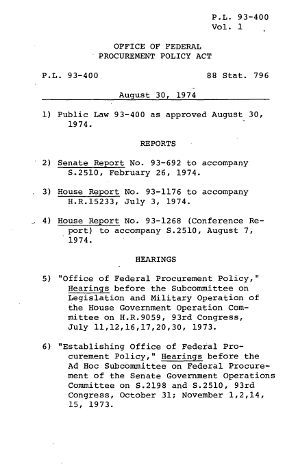 handle is hein.leghis/lioryofp0001 and id is 1 raw text is: P.L. 93-400
Vol. 1
OFFICE OF FEDERAL
PROCUREMENT POLICY ACT
P.L. 93-400                     88 Stat. 796
August 30, 1974
1) Public Law 93-400 as approved August 30,
1974.
REPORTS
2) Senate Report No. 93-692 to accompany
S.2510, February 26, 1974.
3) House Report No. 93-1176 to accompany
H.R.15233, July 3, 1974.
4) House Report No. 93-1268 (Conference Re-
port) to accompany S.2510, August 7,
1974.
HEARINGS
5) Office of Federal Procurement Policy,
Hearings before the Subcommittee on
Legislation and Military Operation of
the House Government Operation Com-
mittee on H.R.9059, 93rd Congress,
July 11,12,16,17,20,30, 1973.
6) Establishing Office of Federal Pro-
curement Policy, Hearings before the
Ad Hoc Subcommittee on Federal Procure-
ment of the Senate Government Operations
Committee on S.2198 and S.2510, 93rd
Congress, October 31; November 1,2,14,
15, 1973.


