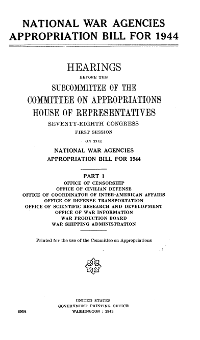handle is hein.leghis/lorwaragtp0001 and id is 1 raw text is: NATIONAL WAR AGENCIES
APPROPRIATION BILL FOR 1944
HEARINGS
BEFORE THE
SUBCOMMITTEE OF THE
COMMITTEE ON APPROPRIATIONS
HOUSE OF REPRESENTATIVES
SEVENTY-EIGHTH CONGRESS
FIRST SESSION
ON THE
NATIONAL WAR AGENCIES
APPROPRIATION BILL FOR 1944
PART 1
OFFICE OF CENSORSHIP
OFFICE OF CIVILIAN DEFENSE
OFFICE OF COORDINATOR OF INTER-AMERICAN AFFAIRS
OFFICE OF DEFENSE TRANSPORTATION
OFFICE OF SCIENTIFIC RESEARCH AND DEVELOPMENT
OFFICE OF WAR INFORMATION
WAR PRODUCTION BOARD
WAR SHIPPING ADMINISTRATION

Printed for the use of the Committee on Appropriations
UNITED STATES
GOVERNMENT PRINTING OFFICE
WASHINGTON : 1943


