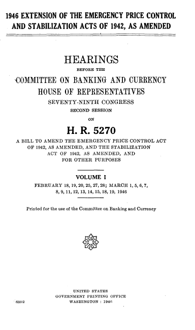 handle is hein.leghis/loryprice0001 and id is 1 raw text is: 1946 EXTENSION OF THE EMERGENCY PRICE CONTROL
AND STABILIZATION ACTS OF 1942, AS AMENDED
HEARINGS
BEFORE THE
'COMMITTEE ON BANKING AND CURRENCY
HOUSE OF REPRESENTATIVES
SEVENTY-NINTH CONGRESS
SECOND SESSION
ON
H. R. 5270
A BILL TO AMEND THE EMERGENCY PRICE CONTROL ACT
OF 1942, AS AMENDED, AND THE STABILIZATION
ACT OF 1942, AS AMENDED, AND
FOR OTHER PURPOSES
VOLUME I
FEBRUARY 18, 19, 20, 25, 27, 28; MARCH 1, 5, 6, 7,
8, 9, 11, 12, 13, 14, 15, 18, 19, 1946
Printed for the use of the Committee on Banking and Currency
0
UNITED STATES
GOVERNMENT PRINTING OFFICE
:83512          WASHINGTON : 19411



