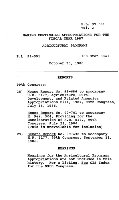 handle is hein.leghis/mcaffy0003 and id is 1 raw text is: P.L. 99-591
Vol. 3
MAKING CONTINUING APPROPRIATIONS FOR THE
FISCAL YEAR 1987
AGRICULTURAL PROGRAMS
P.L. 99-591                   100 Stat 3341
October 30, 1986
REPORTS
99th Congress:
28) House Report No. 99-686 to accompany
H.R. 5177, Agriculture, Rural
Development, and Related Agencies
Appropriations Bill, 1987, 99th Congress,
July 16, 1986.
House Report No. 99-701 to accompany
H. Res. 504, Providing for the
Consideration of H.R. 5177, 99th
Congress, July 22, 1986.
(This is unavailable for inclusion)
29) Senate Report No. 99-438 to accompany
H.R. 5177, 99th Congress, September 11,
1986.
HEARINGS
Hearings for the Agricultural Programs
Appropriations are not included in this
history. For a listing, See CIS Index
for the 99th Congress.



