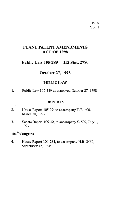 handle is hein.leghis/pltpa0001 and id is 1 raw text is: 




                                         Pa. 8
                                         Vol. 1




      PLANT   PATENT   AMENDMENTS
                ACT  OF  1998


     Public Law  105-289  112 Stat. 2780


              October  27, 1998

                PUBLIC  LAW

1. Public  Law 105-289 as approved October 27, 1998.


                  REPORTS

2.    House Report 105-39, to accompany H.R. 400,
      March 20, 1997.

3.    Senate Report 105-42, to accompany S. 507, July 1,
      1997.

104th Congress

4.   House Report 104-784, to accompany H.R. 3460,
      September 12, 1996.


