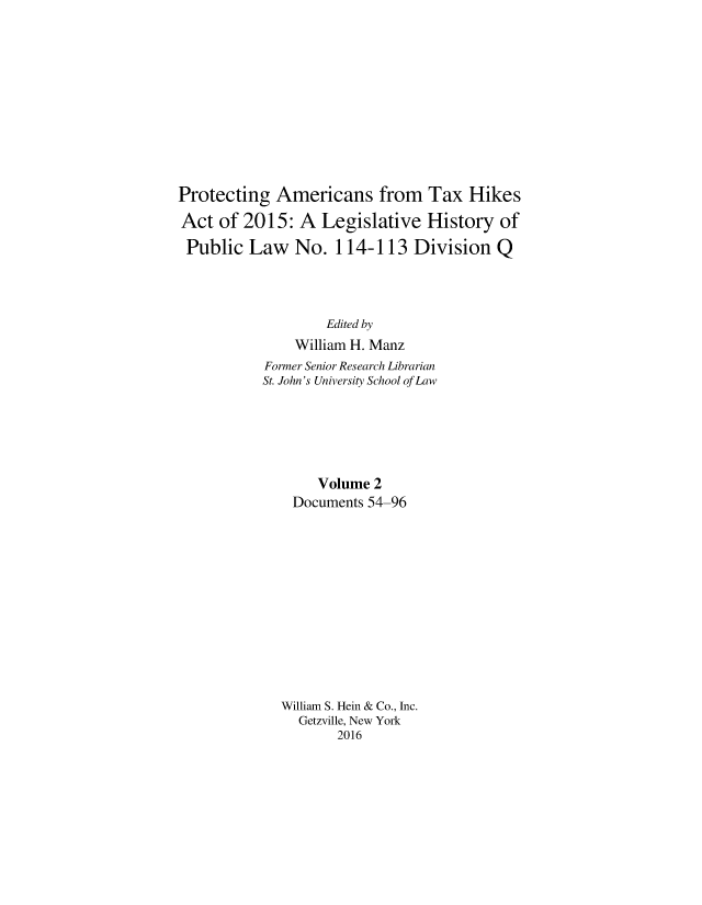 handle is hein.leghis/proamtxhik0002 and id is 1 raw text is: 











Protecting Americans from Tax Hikes

Act of 2015: A Legislative History of

Public Law No. 114-113 Division Q




                   Edited by
               William H. Manz
           Former Senior Research Librarian
           St. John's University School of Law






                  Volume 2
               Documents 54-96













             William S. Hein & Co., Inc.
                Getzville, New York
                     2016


