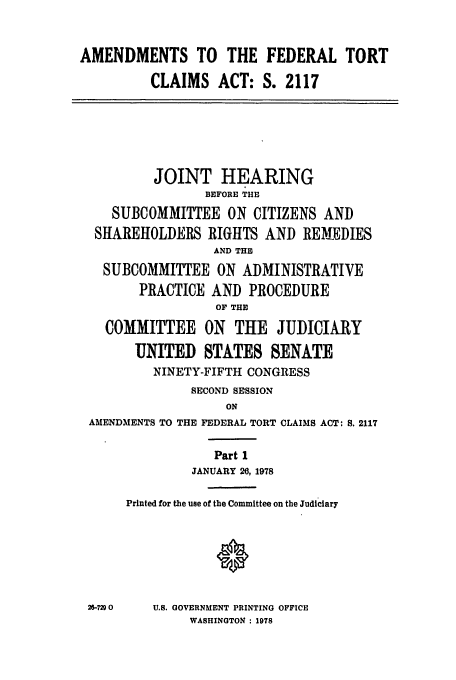 handle is hein.leghis/tclaim0001 and id is 1 raw text is: AMENDMENTS TO THE FEDERAL TORT
CLAIMS ACT: S. 2117
JOINT HEARING
BEFORE THE
SUBCOMMITTEE ON CITIZENS AND
SHAREHOLDERS RIGHTS AND REMEDIES
AND THE
SUBCOMMITTEE ON ADMINISTRATIVE
PRACTICE AND PROCEDURE
OF THE
COMMITTEE ON THE JUDICIARY
UNITED STATES SENATE
NINETY-FIFTH CONGRESS
SECOND SESSION
ON
AMENDMENTS TO THE FEDERAL TORT CLAIMS ACT: S. 2117
Part 1
JANUARY 26, 1978
Printed for the use of the Committee on the Judiciary
26-7290  U.S. GOVERNMENT PRINTING OFFICE
WASHINGTON : 1978


