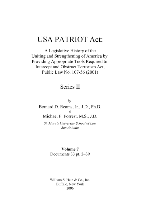handle is hein.leghis/usapat0002 and id is 1 raw text is: USA PATRIOT Act:
A Legislative History of the
Uniting and Strengthening of America by
Providing Appropriate Tools Required to
Intercept and Obstruct Terrorism Act,
Public Law No. 107-56 (2001)
Series II
by
Bernard D. Reams, Jr., J.D., Ph.D.
Michael P. Forrest, M.S., J.D.
St. Mary ' University School of Law
San Antonio
Volume 7
Documents 33 pt. 2-39
William S. Hein & Co., Inc.
Buffalo, New York
2006


