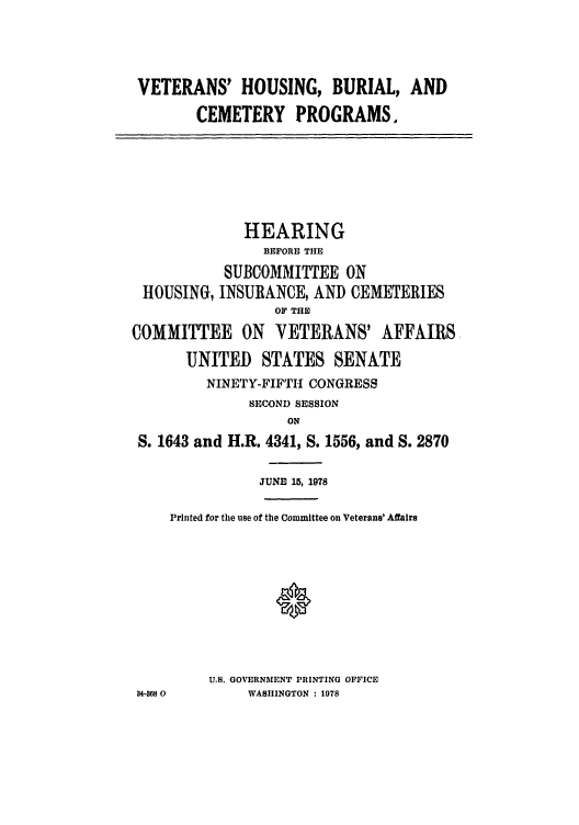 handle is hein.leghis/vburialc0001 and id is 1 raw text is: VETERANS' HOUSING, BURIAL, AND
CEMETERY PROGRAMS.
HEARING
BEFORE THE
SUBCOMMITTEE ON
HOUSING, INSURANCE, AND CEMETERIES
OF THE
COMMITTEE ON VETERANS' AFFAIRS,
UNITED STATES SENATE
NINETY-FIFTH CONGRESS
SECOND SESSION
ON
S. 1643 and H.R. 4341, S. 1556, and S. 2870
JUNE 15, 1978
Printed for the use of the Committee on Veterans' Affairs
0
U.S. GOVERNMENT PRINTING OFFICE
34-368 0     WASHINGTON : 1978


